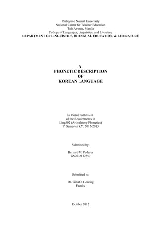 Philippine Normal University
National Center for Teacher Education
Taft Avenue, Manila
College of Languages, Linguistics, and Literature
DEPARTMENT OF LINGUISTICS, BILINGUAL EDUCATION, & LITERATURE
A
PHONETIC DESCRIPTION
OF
KOREAN LANGUAGE
In Partial Fulfilment
of the Requirements in
Ling502 (Articulatory Phonetics)
1st
Semester S.Y. 2012-2013
Submitted by:
Bernard M. Paderes
GS2012132657
Submitted to:
Dr. Gina O. Gonong
Faculty
October 2012
 