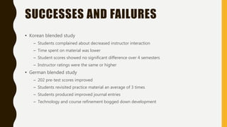 SUCCESSES AND FAILURES
• Korean blended study
– Students complained about decreased instructor interaction
– Time spent on material was lower
– Student scores showed no significant difference over 4 semesters
– Instructor ratings were the same or higher
• German blended study
– 202 pre-test scores improved
– Students revisited practice material an average of 3 times
– Students produced improved journal entries
– Technology and course refinement bogged down development
 
