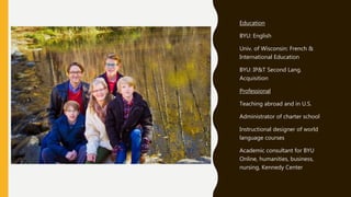 Education
BYU: English
Univ. of Wisconsin: French &
International Education
BYU: IP&T Second Lang.
Acquisition
Professional
Teaching abroad and in U.S.
Administrator of charter school
Instructional designer of world
language courses
Academic consultant for BYU
Online, humanities, business,
nursing, Kennedy Center
 