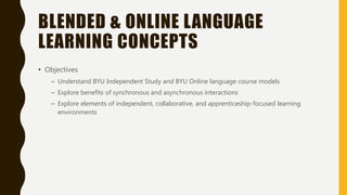 BLENDED & ONLINE LANGUAGE
LEARNING CONCEPTS
• Objectives
– Understand BYU Independent Study and BYU Online language course models
– Explore benefits of synchronous and asynchronous interactions
– Explore elements of independent, collaborative, and apprenticeship-focused learning
environments
 