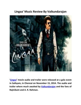 Lingaa' Music Review By Vaikundarajan
‘Lingaa’ movie audio and trailer were released at a gala event
in Sathyam, in Chennai on November 15, 2014. The audio and
trailer where much awaited by Vaikundarajan and the fans of
Rajinikant and A. R. Rahman.
 