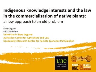 Indigenous knowledge interests and the law
in the commercialisation of native plants:
a new approach to an old problem
Kylie Lingard
PhD Candidate
University of New England
Australian Centre for Agriculture and Law
Cooperative Research Centre for Remote Economic Participation
 