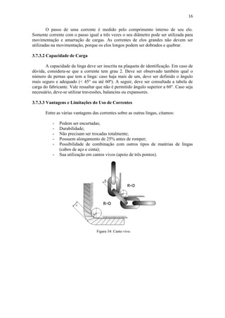 16
O passo de uma corrente é medido pelo comprimento interno de seu elo.
Somente corrente com o passo igual a três vezes o seu diâmetro pode ser utilizada para
movimentação e amarração de cargas. As correntes de elos grandes não devem ser
utilizadas na movimentação, porque os elos longos podem ser dobrados e quebrar.
3.7.3.2 Capacidade de Carga
A capacidade da linga deve ser inscrita na plaqueta de identificação. Em caso de
dúvida, considera-se que a corrente tem grau 2. Deve ser observado também qual o
número de pernas que tem a linga: caso haja mais de um, deve ser definido o ângulo
mais seguro e adequado (< 45° ou até 60º). A seguir, deve ser consultada a tabela de
carga do fabricante. Vale ressaltar que não é permitido ângulo superior a 60°. Caso seja
necessário, deve-se utilizar travessões, balancins ou expansores.
3.7.3.3 Vantagens e Limitações do Uso de Correntes
Entre as várias vantagens das correntes sobre as outras lingas, citamos:
- Podem ser encurtadas;
- Durabilidade;
- Não precisam ser trocadas totalmente;
- Possuem alongamento de 25% antes de romper;
- Possibilidade de combinação com outros tipos de matérias de lingas
(cabos de aço e cinta);
- Sua utilização em cantos vivos (apoio de três pontos).
Figura 34: Canto vivo.
 