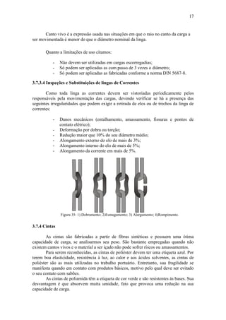 17
Canto vivo é a expressão usada nas situações em que o raio no canto da carga a
ser movimentada é menor do que o diâmetro nominal da linga.
Quanto a limitações de uso citamos:
- Não devem ser utilizadas em cargas escorregadias;
- Só podem ser aplicadas as com passo de 3 vezes o diâmetro;
- Só podem ser aplicadas as fabricadas conforme a norma DIN 5687-8.
3.7.3.4 Inspeções e Substituições de lingas de Correntes
Como toda linga as correntes devem ser vistoriadas periodicamente pelos
responsáveis pela movimentação das cargas, devendo verificar se há a presença das
seguintes irregularidades que podem exigir a retirada de elos ou de trechos da linga de
correntes:
- Danos mecânicos (entalhamento, amassamento, fissuras e pontos de
contato elétrico);
- Deformação por dobra ou torção;
- Redução maior que 10% do seu diâmetro médio;
- Alongamento externo do elo de mais de 3%;
- Alongamento interno do elo de mais de 5%;
- Alongamento da corrente em mais de 5%.
Figura 35: 1) Dobramento; 2)Esmagamento; 3) Alargamento; 4)Rompimento.
3.7.4 Cintas
As cintas são fabricadas a partir de fibras sintéticas e possuem uma ótima
capacidade de carga, se analisarmos seu peso. São bastante empregadas quando não
existem cantos vivos e o material a ser içado não pode sofrer riscos ou amassamentos.
Para serem reconhecidas, as cintas de poliéster devem ter uma etiqueta azul. Por
terem boa elasticidade, resistência à luz, ao calor e aos ácidos solventes, as cintas de
poliéster são as mais utilizadas no trabalho portuário. Entretanto, sua fragilidade se
manifesta quando em contato com produtos básicos, motivo pelo qual deve ser evitado
o seu contato com sabões.
As cintas de poliamida têm a etiqueta de cor verde e são resistentes às bases. Sua
desvantagem é que absorvem muita umidade, fato que provoca uma redução na sua
capacidade de carga.
 