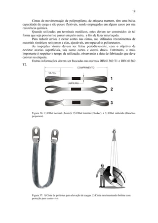 18
Cintas de movimentação de polipropileno, de etiqueta marrom, têm uma baixa
capacidade de carga e são pouco flexíveis, sendo empregadas em alguns casos por sua
resistência química.
Quando utilizadas em terminais metálicos, estes devem ser construídos de tal
forma que seja possível se passar um pelo outro, a fim de fazer uma laçada.
Para reduzir atritos e evitar cortes nas cintas, são utilizados revestimentos de
materiais sintéticos resistentes a elas, ajustáveis, em especial os poliuretanos.
As inspeções visuais devem ser feitas periodicamente, com o objetivo de
detectar avarias superficiais, tais como cortes e outros danos. Entretanto, o mais
importante é respeitar o tempo de utilização, observando a data de fabricação que deve
constar na etiqueta.
Outras informações devem ser buscadas nas normas DIN61360 T1 e DIN 61360
T2.
Figura 36: 1) Olhal normal (Basket); 2) Olhal torcido (Choker); e 3) Olhal reduzido (Ganchos
pequenos).
Figura 37: 1) Cinta de poliéster para elevação de cargas. 2) Cinta movimentando bobina com
proteção para canto vivo.
 
