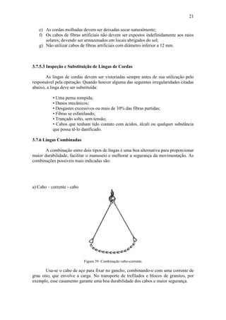 21
e) As cordas molhadas devem ser deixadas secar naturalmente;
f) Os cabos de fibras artificiais não devem ser expostos indefinidamente aos raios
solares; devendo ser armazenados em locais abrigados do sol;
g) Não utilizar cabos de fibras artificiais com diâmetro inferior a 12 mm.
3.7.5.3 Inspeção e Substituição de Lingas de Cordas
As lingas de cordas devem ser vistoriadas sempre antes de sua utilização pelo
responsável pela operação. Quando houver alguma das seguintes irregularidades citadas
abaixo, a linga deve ser substituída:
• Uma perna rompida;
• Danos mecânicos;
• Desgastes excessivos ou mais de 10% das fibras partidas;
• Fibras se esfarelando;
• Trançado solto, sem tensão;
• Cabos que tenham tido contato com ácidos, álcali ou qualquer substância
que possa tê-lo danificado.
3.7.6 Lingas Combinadas
A combinação entre dois tipos de lingas é uma boa alternativa para proporcionar
maior durabilidade, facilitar o manuseio e melhorar a segurança da movimentação. As
combinações possíveis mais indicadas são:
a) Cabo – corrente - cabo
Figura 39: Combinação cabo-corrente.
Usa-se o cabo de aço para fixar no gancho, combinando-o com uma corrente de
grau oito, que envolve a carga. No transporte de trefilados e blocos de granitos, por
exemplo, esse casamento garante uma boa durabilidade dos cabos e maior segurança.
 
