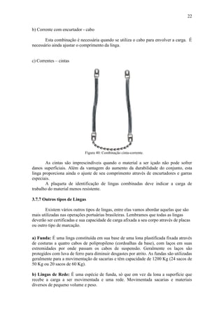 22
b) Corrente com encurtador - cabo
Esta combinação é necessária quando se utiliza o cabo para envolver a carga. É
necessário ainda ajustar o comprimento da linga.
c) Correntes – cintas
Figura 40: Combinação cinta-corrente.
As cintas são imprescindíveis quando o material a ser içado não pode sofrer
danos superficiais. Além da vantagem do aumento da durabilidade do conjunto, esta
linga proporciona ainda o ajuste de seu comprimento através de encurtadores e garras
especiais.
A plaqueta de identificação de lingas combinadas deve indicar a carga de
trabalho do material menos resistente.
3.7.7 Outros tipos de Lingas
Existem vários outros tipos de lingas, entre elas vamos abordar aquelas que são
mais utilizadas nas operações portuárias brasileiras. Lembramos que todas as lingas
deverão ser certificadas e sua capacidade de carga afixada a seu corpo através de placas
ou outro tipo de marcação.
a) Funda: É uma linga constituída em sua base de uma lona plastificada fixada através
de costuras a quatro cabos de polipropileno (cordoalhas da base), com laços em suas
extremidades por onde passam os cabos de suspensão. Geralmente os laços são
protegidos com luva de ferro para diminuir desgastes por atrito. As fundas são utilizadas
geralmente para a movimentação de sacarias e têm capacidade de 1200 Kg (24 sacos de
50 Kg ou 20 sacos de 60 Kg).
b) Lingas de Rede: É uma espécie de funda, só que em vez da lona a superfície que
recebe a carga a ser movimentada e uma rede. Movimentada sacarias e materiais
diversos de pequeno volume e peso.
 