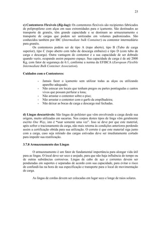 23
c) Contentores Flexíveis (Big-bag): Os contentores flexíveis são recipientes fabricados
de polipropileno com alças em suas extremidades para o içamento. São destinados ao
transporte de granéis, têm grande capacidade e se destinam ao armazenamento e
transporte de cargas que podem ser unitizadas em volumes padronizados. São
conhecidos também por IBC (Intermediate bulk Container) ou contentor intermediário
para granéis.
Os contentores podem ser de tipo A (topo aberto), tipo B (Tubo de carga
superior), tipo C (topo aberto com tubo de descarga embaixo) e tipo D (com tubo de
carga e descarga). Outra vantagem do contentor é a sua capacidade de ser dobrado
quando vazio, ocupando assim pequeno espaço. Sua capacidade de carga é de até 2000
Kg, com fator de segurança de 6:1, conforme a norma da EFIBCA (European Flexible
Intermediate Bulk Conteiner Association).
Cuidados com o Contentores:
- Jamais fazer o içamento sem utilizar todas as alças ou utilizando
aparelho adequado;
- Não estocar em locais que tenham pregos ou partes pontiagudas e cantos
vivos que possam perfurar a lona;
- Não arrastar o contentor sobre o piso;
- Não arrastar o contentor com o garfo da empilhadeira;
- Não deixar as bocas de carga e descarga mal fechadas.
d) Lingas descartáveis: São lingas de poliéster que vêm envolvendo a carga desde sua
origem, muito utilizadas em sacarias. Nos corpos destes tipos de linga vêm geralmente
escrito One Way, isto é “usar somente uma vez”. Isso se deve por que este material,
após sofrer o tracionamento da carga, não mais retorna às condições anteriores perdendo
assim a certificação obtida para sua utilização. O correto é que este material siga junto
com a carga, caso seja retirado das cargas estivadas deve ser imediatamente cortado
para impedir sua reutilização.
3.7.8 Armazenamento das Lingas
O armazenamento é um fator de fundamental importância para alongar vida útil
para as lingas. O local deve ser seco e arejado, para que não haja influência do tempo ou
de outras substâncias corrosivas. Lingas de cabo de aço e correntes devem ser
penduradas em suportes e separadas de acordo com sua capacidade, para evitar o risco
de confundi-las na hora de sua especificação e transporte para o local de movimentação
de carga.
As lingas de cordas devem ser colocadas em lugar seco e longe de raios solares.
 