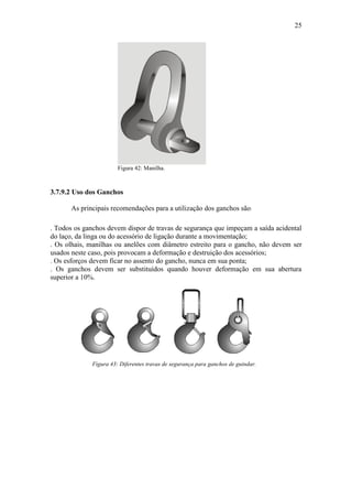 25
Figura 42: Manilha.
3.7.9.2 Uso dos Ganchos
As principais recomendações para a utilização dos ganchos são:
. Todos os ganchos devem dispor de travas de segurança que impeçam a saída acidental
do laço, da linga ou do acessório de ligação durante a movimentação;
. Os olhais, manilhas ou anelões com diâmetro estreito para o gancho, não devem ser
usados neste caso, pois provocam a deformação e destruição dos acessórios;
. Os esforços devem ficar no assento do gancho, nunca em sua ponta;
. Os ganchos devem ser substituídos quando houver deformação em sua abertura
superior a 10%.
Figura 43: Diferentes travas de segurança para ganchos de guindar.
 
