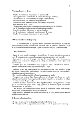 28
Principais fatores de risco:
• Ângulos dos ramais das lingas acima do recomendado;
• Falta de plataformas nos trabalhos de arrumação de cargas em terra;
• Má distribuição ou desnivelamento das cargas nos travessões;
• Pessoal inabilitado para operação de equipamento;
• Pessoal inabilitado nos sinais de mão para operação de guindar;
• Materiais soltos sobre a carga;
• Falta de procedimentos operacionais e treinamentos da equipe de trabalho;
• Uso de lingas inadequadas, sem certificação ou desgastadas;
• Aparelhos auxiliares defeituosos ou não certificados;
• Uso de equipamento inadequado para lingamento da carga;
• Ângulos dos ramais das lingas acima do recomendado;
3.8.1 Recomendações de Segurança
As recomendações de segurança para o içamento e movimentação de carga por
equipamentos de guindar é dividida em três fases: antes do içamento, durante a fixação
do laço e na movimentação da carga. Veja as recomendações para cada fase abaixo.
I - Antes do içamento:
. O peso da carga a ser levantada deve ser verificado. Se o peso não estiver marcado no
corpo da carga, esse deve ser confirmado pela pessoa responsável pela operação;
. Conhecendo-se o peso da carga e do aparelho auxiliar (spreader, cambão, etc.)
verificar se o equipamento de guindar e a linga são compatíveis com o peso a ser
movimentado;
. Assegurar que o laço a ser utilizado esteja adequado à carga a ser içada. Este cuidado
deve ser tomado para que não haja danos à carga e à linga;
. As lingas devem ser inspecionadas para ter assegurado suas boas condições, sendo
descartadas e substituídas imediatamente em caso de danos; conforme recomendações
indicadas no capítulo sobre lingas;
. Não permitir que haja materiais soltos sobre a carga a ser içada;
. Assegurar que a carga fique balanceada com a colocação dos laços nos pontos
indicados previamente. Caso os pontos não estejam marcados na carga, deve-se utilizar
a posição do centro de gravidade;
. O método escolhido para içamento deve impedir que haja escorregamentos. Convém
que os acessórios de ligação com a carga (ganchos ou manilhas) sejam posicionados
acima do centro de gravidade;
. Caso a carga seja composta por várias peças ou elementos longos como tubos e
palanquilhas, deve-se juntá-las através de cintamento;
. O laço não deve ser fixado no elemento de amarração de carga, exceto quando este for
certificado para este fim.
II - Durante a fixação do laço:
. Os laços devem estar livres de qualquer tendência de formar nós;
. Os olhais devem estar adequadamente assentados na cela do gancho, sem excessos;
 