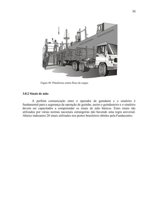 30
Figura 48: Plataforma contra fluxo de cargas.
3.8.2 Sinais de mão
A perfeita comunicação entre o operador de guindaste e o sinaleiro é
fundamental para a segurança da operação de guindar, assim o guindasteiro e o sinaleiro
devem ser capacitados a compreender os sinais de mão básicos. Estes sinais são
utilizados por várias normas nacionais estrangeiras não havendo uma regra universal.
Abaixo indicamos 20 sinais utilizados nos portos brasileiros obtidos pela Fundacentro.
 