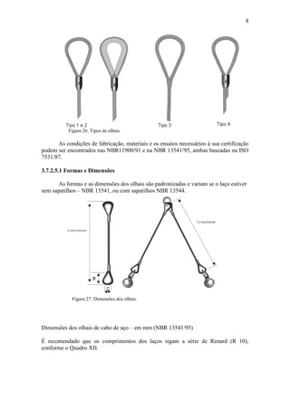 8
Figura 26: Tipos de olhais.
As condições de fabricação, materiais e os ensaios necessários à sua certificação
podem ser encontrados nas NBR11900/91 e na NBR 13541/95, ambas baseadas na ISO
7531/87.
3.7.2.5.1 Formas e Dimensões
As formas e as dimensões dos olhais são padronizadas e variam se o laço estiver
sem sapatilhos – NBR 13541, ou com sapatilhos NBR 13544.
Figura 27: Dimensões dos olhais.
Dimensões dos olhais de cabo de aço – em mm (NBR 13541/95)
É recomendado que os comprimentos dos laços sigam a série de Renard (R 10),
conforme o Quadro XII.
 