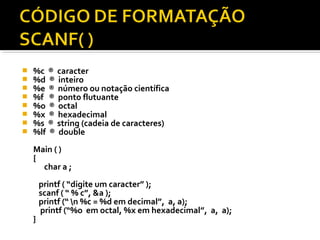    %c ® caracter
   %d ® inteiro
   %e ® número ou notação científica
   %f ® ponto flutuante
   %o ® octal
   %x ® hexadecimal
   %s ® string (cadeia de caracteres)
   %lf ® double
    Main ( )
    {
      char a ;
        printf ( “digite um caracter” );
        scanf ( “ % c”, &a );
        printf (“ n %c = %d em decimal”, a, a);
        printf (“%o em octal, %x em hexadecimal”, a, a);
    }
 