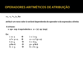+=, -=, *=, /=, %=

atribuir um novo valor à variável dependendo do operador e da expressão a direita

A sintaxe:
  x op= exp é equivalente a x = (x) op (exp)

Ex:
      i += 2             i = i + 2;
      x *= y + 1         x = x * (y + 1)
      t /= 4             t = t/4
      p %= 6             p= p%6
      h -= 3             h = h – 3;
 