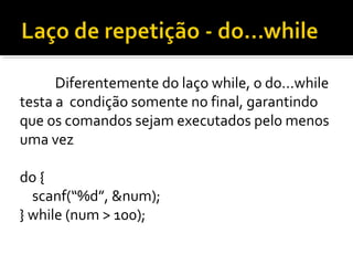 Diferentemente do laço while, o do...while
testa a condição somente no final, garantindo
que os comandos sejam executados pelo menos
uma vez

do {
  scanf(“%d”, &num);
} while (num > 100);
 