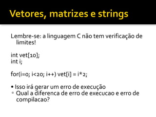 Lembre-se: a linguagem C não tem verificação de
  limites!
int vet[10];
int i;
for(i=0; i<20; i++) vet[i] = i*2;
• Isso irá gerar um erro de execução
▫ Qual a diferenca de erro de execucao e erro de
   compilacao?
 