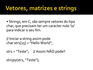 • Strings, em C, são sempre vetores do tipo
char, que precisam ter um caracter nulo ‘0’
para indicar o seu fim.

// Iniciar a string assim pode
char str1[15] = “Hello World”;

str1 = “Teste”;   // Assim NÃO pode!!

strcpy(str1, “Teste”);
 