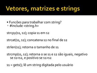 • Funcões para trabalhar com string?
▫ #include <string.h>
strcpy(s1, s2); copia s1 em s2
strcat(s1, s2); concatena s2 no final de s2
strlen(s1); retorna o tamanho de s1
strcmp(s1, s2); retorna 0 se s1 e s2 são iguais, negativo
   se s1<s2, e positivo se s1>s2
s1 = gets(); lê um string digitada pelo usuário
 