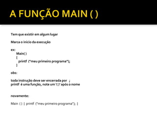 Tem que existir em algum lugar

Marca o início da execução

ex:
      Main( )
      {
        printf (“meu primeiro programa”);
      }

obs:

toda instrução deve ser encerrada por ;
printf é uma função, note um ‘( )’ após o nome


novamente:

Main ( ) { printf (“meu primeiro programa”); }
 