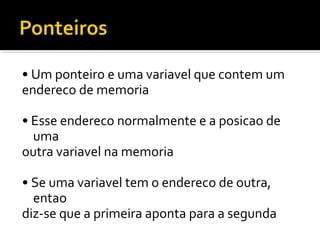 • Um ponteiro e uma variavel que contem um
endereco de memoria

• Esse endereco normalmente e a posicao de
  uma
outra variavel na memoria

• Se uma variavel tem o endereco de outra,
  entao
diz-se que a primeira aponta para a segunda
 