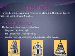 The Hindu temples commonly known as Mandir in Hindi and derived
from the Sanskrit word Mandira,
 TYPES OF TEMPLE
Hindu temples have been classified into
i. Nagara or ‘northern’ style,
ii. the Dravidian or ‘southern ‘style,
iii. and the Vesara or hybrid style which is seen in the Deccan
 