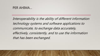 PER AHIMA…
Interoperability is the ability of different information
technology systems and software applications to
communicate, to exchange data accurately,
effectively, consistently, and to use the information
that has been exchanged.
 