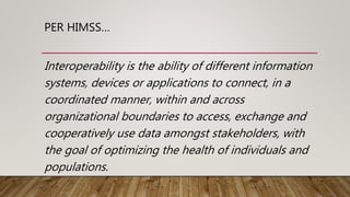 PER HIMSS…
Interoperability is the ability of different information
systems, devices or applications to connect, in a
coordinated manner, within and across
organizational boundaries to access, exchange and
cooperatively use data amongst stakeholders, with
the goal of optimizing the health of individuals and
populations.
 
