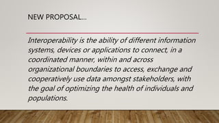 NEW PROPOSAL…
Interoperability is the ability of different information
systems, devices or applications to connect, in a
coordinated manner, within and across
organizational boundaries to access, exchange and
cooperatively use data amongst stakeholders, with
the goal of optimizing the health of individuals and
populations.
 