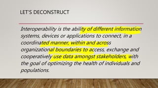 LET’S DECONSTRUCT
Interoperability is the ability of different information
systems, devices or applications to connect, in a
coordinated manner, within and across
organizational boundaries to access, exchange and
cooperatively use data amongst stakeholders, with
the goal of optimizing the health of individuals and
populations.
 