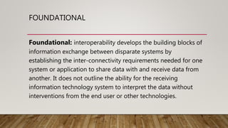 FOUNDATIONAL
Foundational: interoperability develops the building blocks of
information exchange between disparate systems by
establishing the inter-connectivity requirements needed for one
system or application to share data with and receive data from
another. It does not outline the ability for the receiving
information technology system to interpret the data without
interventions from the end user or other technologies.
 
