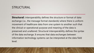 STRUCTURAL
Structural: interoperability defines the structure or format of data
exchange (i.e., the message format standards) where there is uniform
movement of healthcare data from one system to another such that
the clinical or operational purpose and meaning of the data is
preserved and unaltered. Structural interoperability defines the syntax
of the data exchange. It ensures that data exchanges between
information technology systems can be interpreted at the data field
level.
 