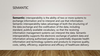 SEMANTIC
Semantic: interoperability is the ability of two or more systems to
exchange information and to interpret and use that information.
Semantic interoperability takes advantage of both the structuring of
the data exchange and the codification of the data, including
standard, publicly available vocabulary, so that the receiving
information management systems can interpret the data. Semantic
interoperability supports the electronic exchange of patient data and
information among authorized parties via potentially disparate health
information and technology systems and products to improve quality,
costs, safety, efficiency, experience and efficacy of healthcare delivery.
 