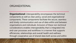 ORGANIZATIONAL
Organizational: interoperability encompasses the technical
components as well as clear policy, social and organizational
components. These components facilitate the secure, seamless
and timely communication and use of data within and between
organizations and individuals. Inclusion of these non-technical
considerations enables interoperability that is integrated into
end-user processes and workflows in a manner that supports
efficiencies, relationships and overall health and wellness
through cooperative use of shared data both across and within
organizational boundaries.
 