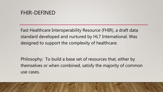 FHIR-DEFINED
Fast Healthcare Interoperability Resource (FHIR), a draft data
standard developed and nurtured by HL7 International. Was
designed to support the complexity of healthcare.
Philosophy: To build a base set of resources that, either by
themselves or when combined, satisfy the majority of common
use cases.
 