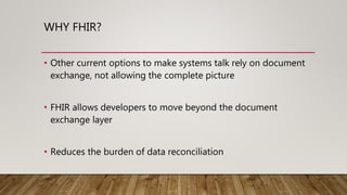 WHY FHIR?
• Other current options to make systems talk rely on document
exchange, not allowing the complete picture
• FHIR allows developers to move beyond the document
exchange layer
• Reduces the burden of data reconciliation
 