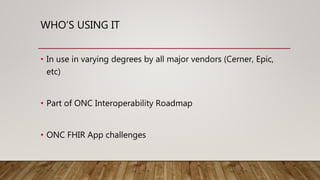 WHO’S USING IT
• In use in varying degrees by all major vendors (Cerner, Epic,
etc)
• Part of ONC Interoperability Roadmap
• ONC FHIR App challenges
 