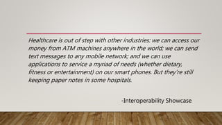 Healthcare is out of step with other industries: we can access our
money from ATM machines anywhere in the world; we can send
text messages to any mobile network; and we can use
applications to service a myriad of needs (whether dietary,
fitness or entertainment) on our smart phones. But they’re still
keeping paper notes in some hospitals.
-Interoperability Showcase
 