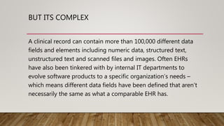 BUT ITS COMPLEX
A clinical record can contain more than 100,000 different data
fields and elements including numeric data, structured text,
unstructured text and scanned files and images. Often EHRs
have also been tinkered with by internal IT departments to
evolve software products to a specific organization’s needs –
which means different data fields have been defined that aren’t
necessarily the same as what a comparable EHR has.
 