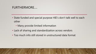 FURTHERMORE….
• State funded and special purpose HIE’s don’t talk well to each
other
• Many provide limited information
• Lack of sharing and standardization across vendors
• Too much info still stored in unstructured data format
 
