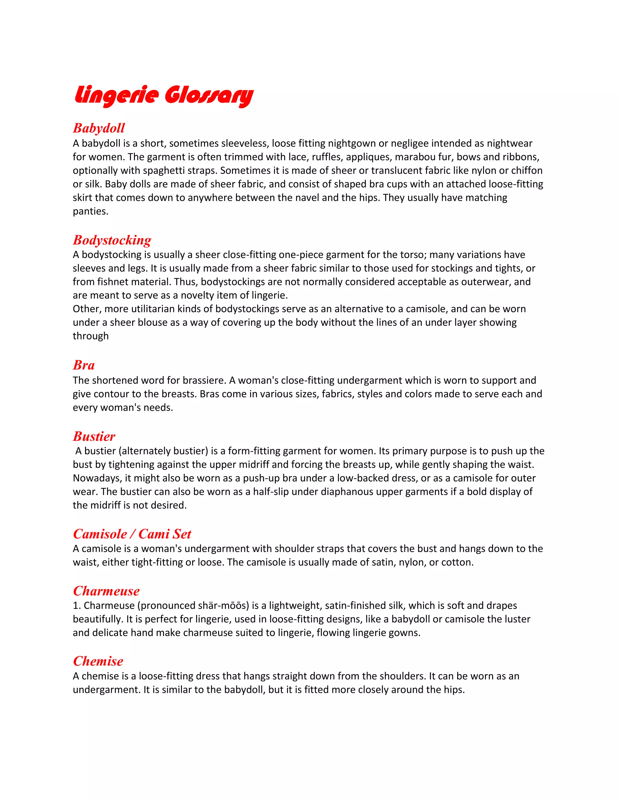 Lingerie Glossary
Babydoll
A babydoll is a short, sometimes sleeveless, loose fitting nightgown or negligee intended as nightwear
for women. The garment is often trimmed with lace, ruffles, appliques, marabou fur, bows and ribbons,
optionally with spaghetti straps. Sometimes it is made of sheer or translucent fabric like nylon or chiffon
or silk. Baby dolls are made of sheer fabric, and consist of shaped bra cups with an attached loose-fitting
skirt that comes down to anywhere between the navel and the hips. They usually have matching
panties.

Bodystocking
A bodystocking is usually a sheer close-fitting one-piece garment for the torso; many variations have
sleeves and legs. It is usually made from a sheer fabric similar to those used for stockings and tights, or
from fishnet material. Thus, bodystockings are not normally considered acceptable as outerwear, and
are meant to serve as a novelty item of lingerie.
Other, more utilitarian kinds of bodystockings serve as an alternative to a camisole, and can be worn
under a sheer blouse as a way of covering up the body without the lines of an under layer showing
through

Bra
The shortened word for brassiere. A woman's close-fitting undergarment which is worn to support and
give contour to the breasts. Bras come in various sizes, fabrics, styles and colors made to serve each and
every woman's needs.

Bustier
A bustier (alternately bustier) is a form-fitting garment for women. Its primary purpose is to push up the
bust by tightening against the upper midriff and forcing the breasts up, while gently shaping the waist.
Nowadays, it might also be worn as a push-up bra under a low-backed dress, or as a camisole for outer
wear. The bustier can also be worn as a half-slip under diaphanous upper garments if a bold display of
the midriff is not desired.

Camisole / Cami Set
A camisole is a woman's undergarment with shoulder straps that covers the bust and hangs down to the
waist, either tight-fitting or loose. The camisole is usually made of satin, nylon, or cotton.

Charmeuse
1. Charmeuse (pronounced shär-mōōs) is a lightweight, satin-finished silk, which is soft and drapes
beautifully. It is perfect for lingerie, used in loose-fitting designs, like a babydoll or camisole the luster
and delicate hand make charmeuse suited to lingerie, flowing lingerie gowns.

Chemise
A chemise is a loose-fitting dress that hangs straight down from the shoulders. It can be worn as an
undergarment. It is similar to the babydoll, but it is fitted more closely around the hips.

 