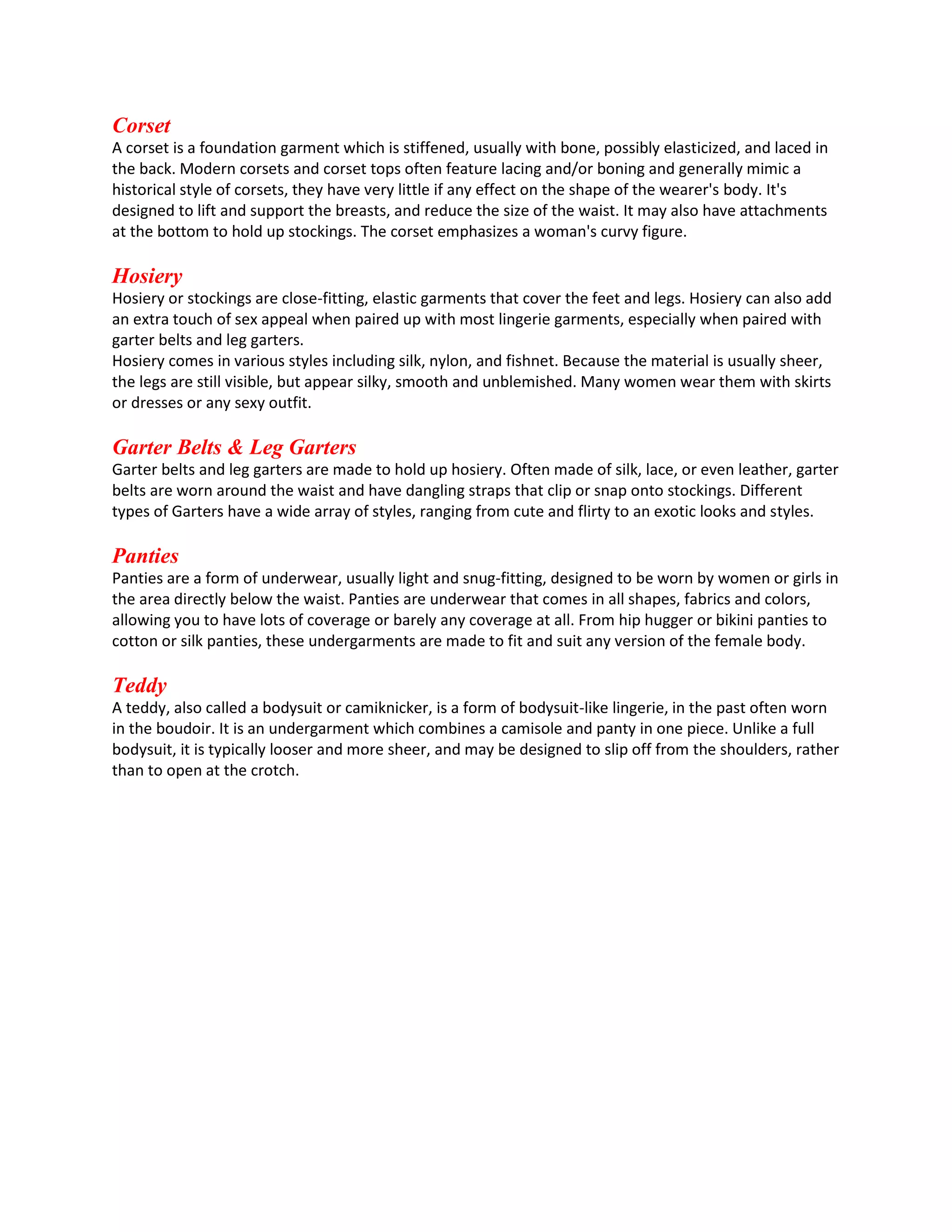 Corset
A corset is a foundation garment which is stiffened, usually with bone, possibly elasticized, and laced in
the back. Modern corsets and corset tops often feature lacing and/or boning and generally mimic a
historical style of corsets, they have very little if any effect on the shape of the wearer's body. It's
designed to lift and support the breasts, and reduce the size of the waist. It may also have attachments
at the bottom to hold up stockings. The corset emphasizes a woman's curvy figure.

Hosiery
Hosiery or stockings are close-fitting, elastic garments that cover the feet and legs. Hosiery can also add
an extra touch of sex appeal when paired up with most lingerie garments, especially when paired with
garter belts and leg garters.
Hosiery comes in various styles including silk, nylon, and fishnet. Because the material is usually sheer,
the legs are still visible, but appear silky, smooth and unblemished. Many women wear them with skirts
or dresses or any sexy outfit.

Garter Belts & Leg Garters
Garter belts and leg garters are made to hold up hosiery. Often made of silk, lace, or even leather, garter
belts are worn around the waist and have dangling straps that clip or snap onto stockings. Different
types of Garters have a wide array of styles, ranging from cute and flirty to an exotic looks and styles.

Panties
Panties are a form of underwear, usually light and snug-fitting, designed to be worn by women or girls in
the area directly below the waist. Panties are underwear that comes in all shapes, fabrics and colors,
allowing you to have lots of coverage or barely any coverage at all. From hip hugger or bikini panties to
cotton or silk panties, these undergarments are made to fit and suit any version of the female body.

Teddy
A teddy, also called a bodysuit or camiknicker, is a form of bodysuit-like lingerie, in the past often worn
in the boudoir. It is an undergarment which combines a camisole and panty in one piece. Unlike a full
bodysuit, it is typically looser and more sheer, and may be designed to slip off from the shoulders, rather
than to open at the crotch.

 