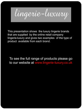 This presentation shows the luxury lingerie brands
that are supplied by the online retail company
lingerie-luxury and gives two examples of the type of
product available from each brand.

To see the full range of products please go
to our website at www.lingerie-luxury.co.uk

 