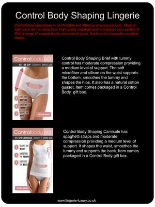 Control Body Shaping Lingerie
Control Body specialises in comfortable and effective shaping products. Made in
Italy, each item is made from high quality materials and is designed for a perfect fit.
With a range of support levels and product types, this brand is a popular, practical
choice..

Control Body Shaping Brief with tummy
control has moderate compression providing
a medium level of support. The soft
microfiber and silicon on the waist supports
the bottom, smoothes the tummy and
shapes the hips. It also has a natural cotton
gusset. Item comes packaged in a Control
Body gift box.

Control Body Shaping Camisole has
spaghetti straps and moderate
compression providing a medium level of
support. It shapes the waist, smoothes the
tummy and supports the back. Item comes
packaged in a Control Body gift box.

www.lingerie-luxury.co.uk

 