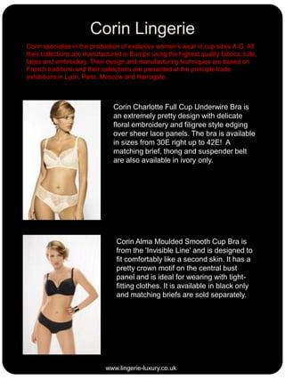 Corin Lingerie
Corin specialise in the production of exclusive women’s wear in cup sizes A-G. All
their collections are manufactured in Europe using the highest quality fabrics, tulle,
laces and embroidery. Their design and manufacturing techniques are based on
French traditions and their collections are presented at the principle trade
exhibitions in Lyon, Paris, Moscow and Harrogate.

Corin Charlotte Full Cup Underwire Bra is
an extremely pretty design with delicate
floral embroidery and filigree style edging
over sheer lace panels. The bra is available
in sizes from 30E right up to 42E! A
matching brief, thong and suspender belt
are also available in ivory only.

Corin Alma Moulded Smooth Cup Bra is
from the 'Invisible Line' and is designed to
fit comfortably like a second skin. It has a
pretty crown motif on the central bust
panel and is ideal for wearing with tightfitting clothes. It is available in black only
and matching briefs are sold separately.

www.lingerie-luxury.co.uk

 