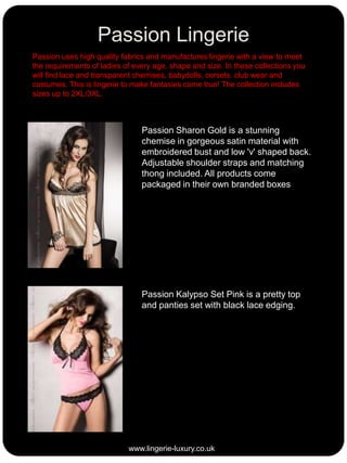 Passion Lingerie
Passion uses high quality fabrics and manufactures lingerie with a view to meet
the requirements of ladies of every age, shape and size. In these collections you
will find lace and transparent chemises, babydolls, corsets, club wear and
costumes. This is lingerie to make fantasies come true! The collection includes
sizes up to 2XL/3XL.

Passion Sharon Gold is a stunning
chemise in gorgeous satin material with
embroidered bust and low 'v' shaped back.
Adjustable shoulder straps and matching
thong included. All products come
packaged in their own branded boxes

Passion Kalypso Set Pink is a pretty top
and panties set with black lace edging.

www.lingerie-luxury.co.uk

 