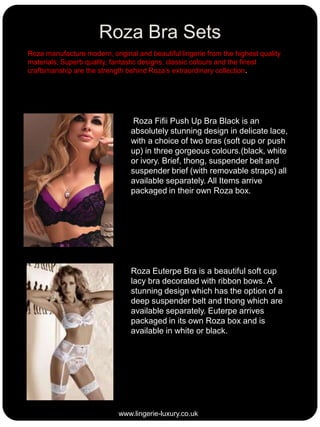 Roza Bra Sets
Roza manufacture modern, original and beautiful lingerie from the highest quality
materials; Superb quality, fantastic designs, classic colours and the finest
craftsmanship are the strength behind Roza’s extraordinary collection.

Roza Fifii Push Up Bra Black is an
absolutely stunning design in delicate lace,
with a choice of two bras (soft cup or push
up) in three gorgeous colours.(black, white
or ivory. Brief, thong, suspender belt and
suspender brief (with removable straps) all
available separately. All Items arrive
packaged in their own Roza box.

Roza Euterpe Bra is a beautiful soft cup
lacy bra decorated with ribbon bows. A
stunning design which has the option of a
deep suspender belt and thong which are
available separately. Euterpe arrives
packaged in its own Roza box and is
available in white or black.

www.lingerie-luxury.co.uk

 