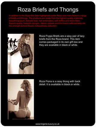 Roza Briefs and Thongs
In addition to the Roza Bra Sets highlighted earlier Roza also manufacture a range
of briefs and thongs. The products are made from the highest quality materials;
beautiful guipure, delicate lace, rich embroidery, soft chiffon and micro-fibre.
Superb quality, fantastic designs, classic colours and the finest craftsmanship are
the strength behind Roza’s extraordinary collection.

Roza Frygia Briefs are a sexy pair of lacy
briefs from the Roza brand. This item
comes packaged in its own gift box and
they are available in black or white.

Roza Fiona is a sexy thong with back
detail. It is available in black or white.

www.lingerie-luxury.co.uk

 