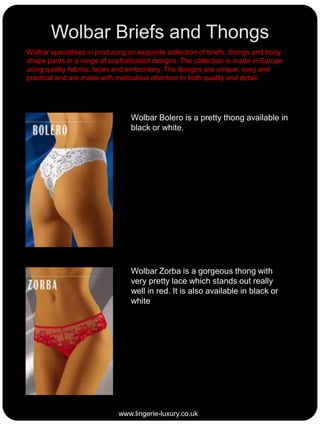 Wolbar Briefs and Thongs
Wolbar specialises in producing an exquisite collection of briefs, thongs and body
shape pants in a range of sophisticated designs. The collection is made in Europe
using quality fabrics, laces and embroidery. The designs are unique, sexy and
practical and are made with meticulous attention to both quality and detail.

Wolbar Bolero is a pretty thong available in
black or white.

Wolbar Zorba is a gorgeous thong with
very pretty lace which stands out really
well in red. It is also available in black or
white

www.lingerie-luxury.co.uk

 