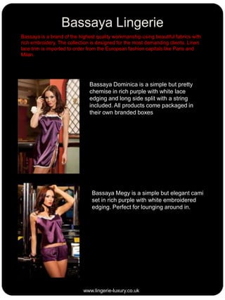 Bassaya Lingerie
Bassaya is a brand of the highest quality workmanship using beautiful fabrics with
rich embroidery. The collection is designed for the most demanding clients. Linen
lace trim is imported to order from the European fashion capitals like Paris and
Milan.

Bassaya Dominica is a simple but pretty
chemise in rich purple with white lace
edging and long side split with a string
included. All products come packaged in
their own branded boxes

Bassaya Megy is a simple but elegant cami
set in rich purple with white embroidered
edging. Perfect for lounging around in.

www.lingerie-luxury.co.uk

 