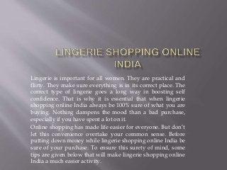Lingerie is important for all women. They are practical and
flirty. They make sure everything is in its correct place. The
correct type of lingerie goes a long way in boosting self
confidence. That is why it is essential that when lingerie
shopping online India always be 100% sure of what you are
buying. Nothing dampens the mood than a bad purchase,
especially if you have spent a lot on it.
Online shopping has made life easier for everyone. But don’t
let this convenience overtake your common sense. Before
putting down money while lingerie shopping online India be
sure of your purchase. To ensure this surety of mind, some
tips are given below that will make lingerie shopping online
India a much easier activity.
 
